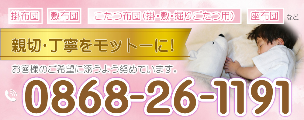 掛布団／敷布団／こたつ布団（掛・敷・掘りごたつ用）／座布団など親切・丁寧をモットーに！お客様のご希望に添うよう努めています。お気軽にご相談下さい！TEL:0868-26-1191タケオカ寝装(有)